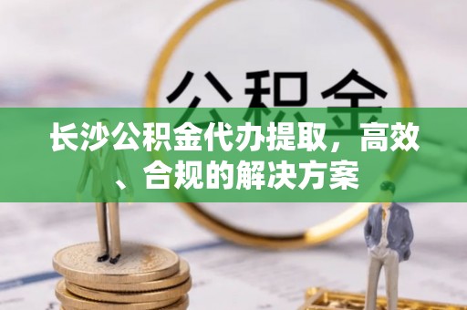 新邱长沙公积金代办提取，高效、合规的解决方案
