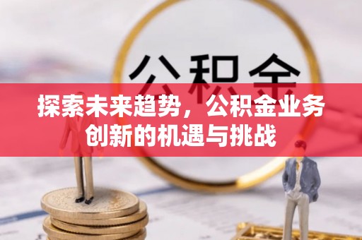 新邱探索未来趋势，公积金业务创新的机遇与挑战