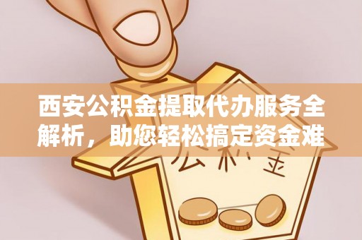 新邱西安公积金提取代办服务全解析，助您轻松搞定资金难题
