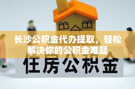 新邱长沙公积金代办提取，轻松解决你的公积金难题