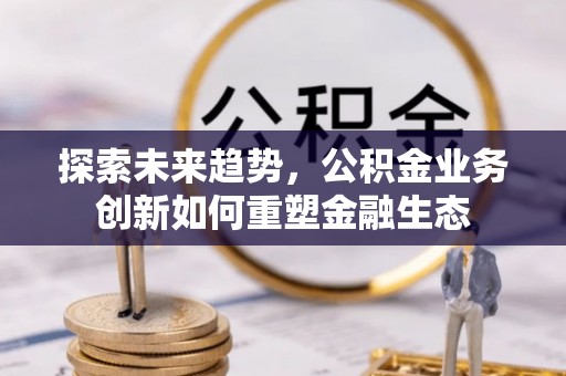 新邱探索未来趋势，公积金业务创新如何重塑金融生态