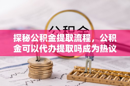 新邱探秘公积金提取流程，公积金可以代办提取吗成为热议焦点