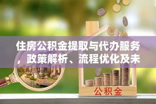 新邱住房公积金提取与代办服务，政策解析、流程优化及未来发展