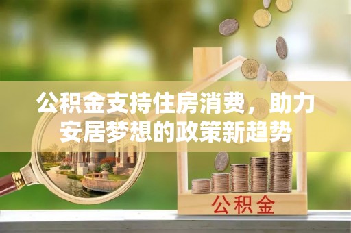 新邱公积金支持住房消费，助力安居梦想的政策新趋势