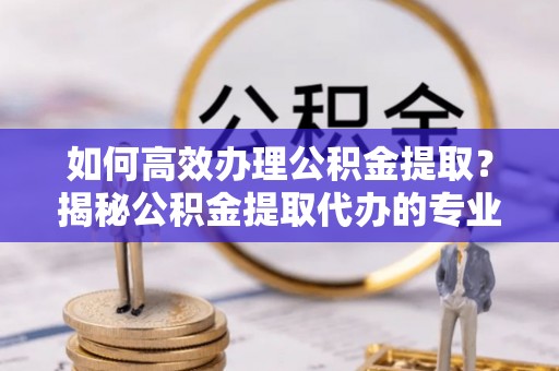 新邱如何高效办理公积金提取？揭秘公积金提取代办的专业服务