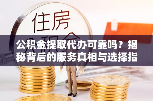 新邱公积金提取代办可靠吗？揭秘背后的服务真相与选择指南