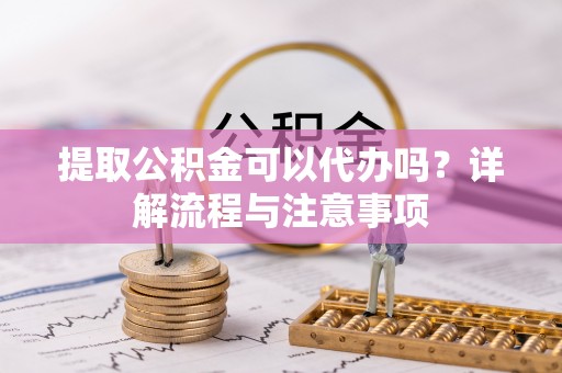 新邱提取公积金可以代办吗？详解流程与注意事项