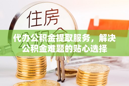 新邱代办公积金提取服务，解决公积金难题的贴心选择