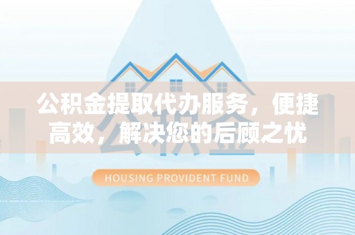 新邱公积金提取代办服务，便捷高效，解决您的后顾之忧