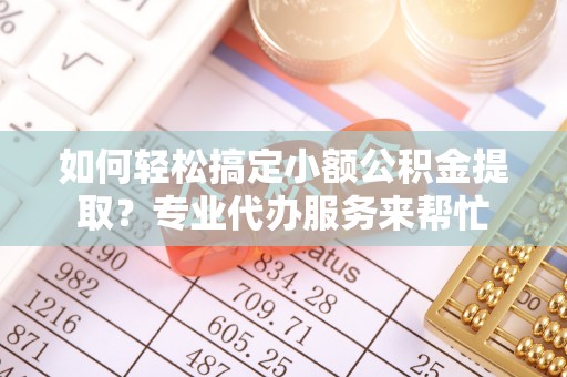 新邱如何轻松搞定小额公积金提取？专业代办服务来帮忙