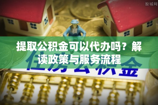 新邱提取公积金可以代办吗？解读政策与服务流程