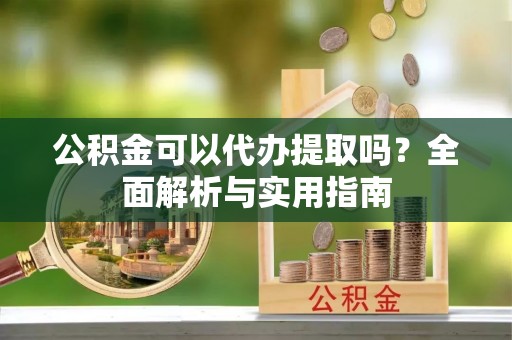 新邱公积金可以代办提取吗？全面解析与实用指南