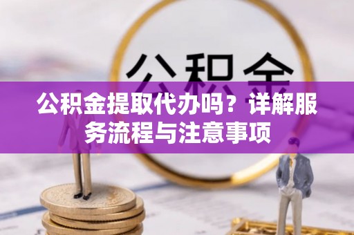 新邱公积金提取代办吗？详解服务流程与注意事项