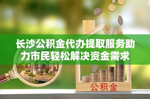新邱长沙公积金代办提取服务助力市民轻松解决资金需求