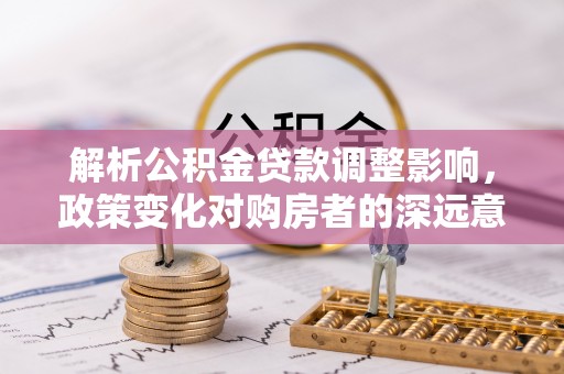 新邱解析公积金贷款调整影响，政策变化对购房者的深远意义