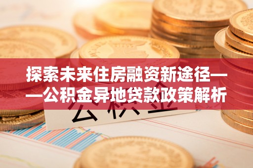 新邱探索未来住房融资新途径——公积金异地贷款政策解析与实践