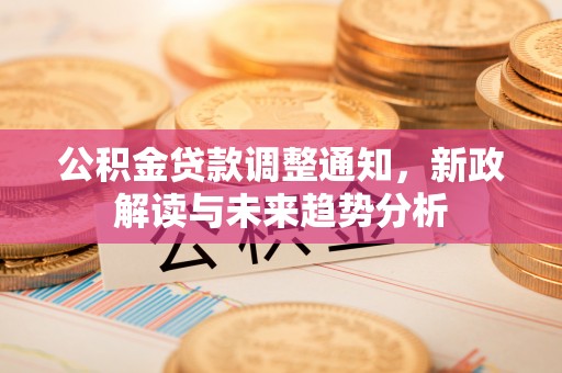 新邱公积金贷款调整通知，新政解读与未来趋势分析