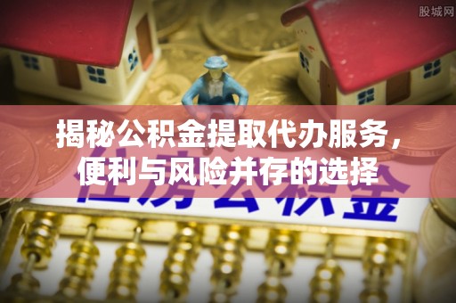新邱揭秘公积金提取代办服务，便利与风险并存的选择