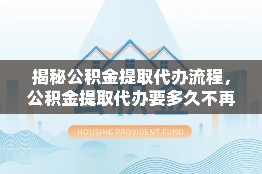 新邱揭秘公积金提取代办流程，公积金提取代办要多久不再迷茫