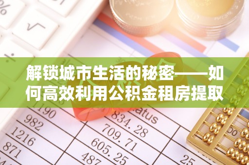 新邱解锁城市生活的秘密——如何高效利用公积金租房提取政策优化居住体验