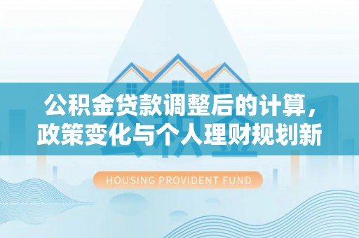 新邱公积金贷款调整后的计算，政策变化与个人理财规划新思路
