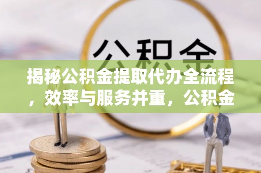 新邱揭秘公积金提取代办全流程，效率与服务并重，公积金提取代办要多久不再是难题
