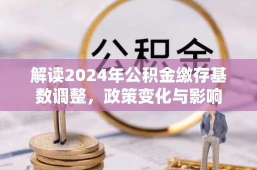 新邱解读2024年公积金缴存基数调整，政策变化与影响