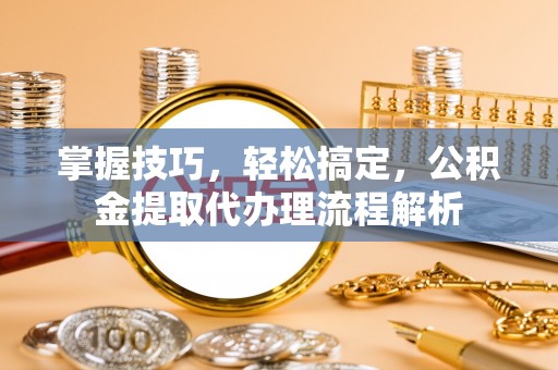 新邱掌握技巧，轻松搞定，公积金提取代办理流程解析