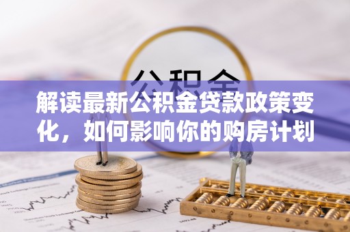 新邱解读最新公积金贷款政策变化，如何影响你的购房计划？