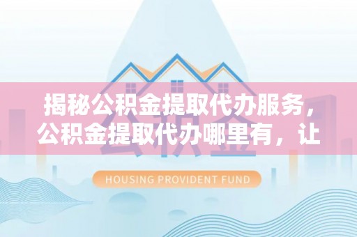 新邱揭秘公积金提取代办服务，公积金提取代办哪里有，让你省时省心的解决方案
