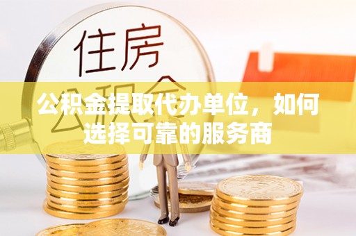 新邱公积金提取代办单位，如何选择可靠的服务商