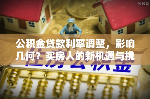 新邱公积金贷款利率调整，影响几何？买房人的新机遇与挑战