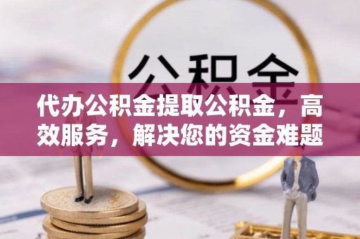 新邱代办公积金提取公积金，高效服务，解决您的资金难题