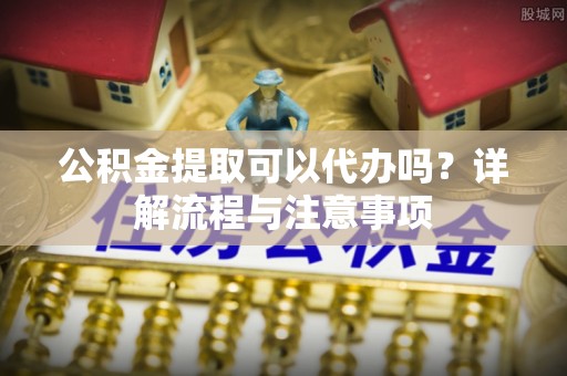新邱公积金提取可以代办吗？详解流程与注意事项