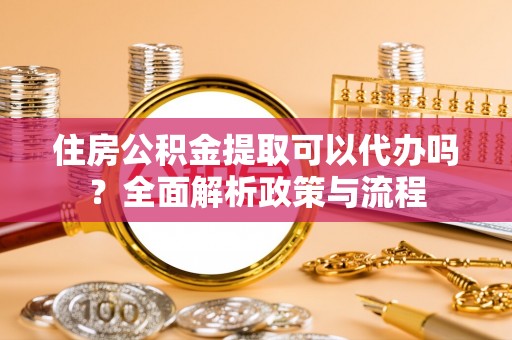 新邱住房公积金提取可以代办吗？全面解析政策与流程