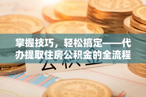 新邱掌握技巧，轻松搞定——代办提取住房公积金的全流程解析