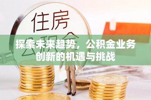 新邱探索未来趋势，公积金业务创新的机遇与挑战