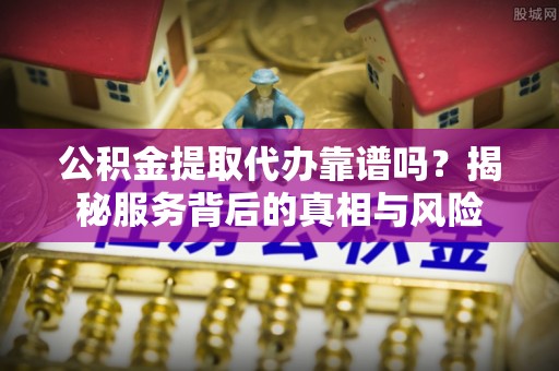 新邱公积金提取代办靠谱吗？揭秘服务背后的真相与风险