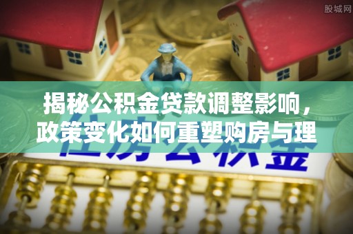 新邱揭秘公积金贷款调整影响，政策变化如何重塑购房与理财规划
