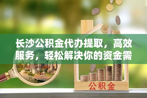 新邱长沙公积金代办提取，高效服务，轻松解决你的资金需求
