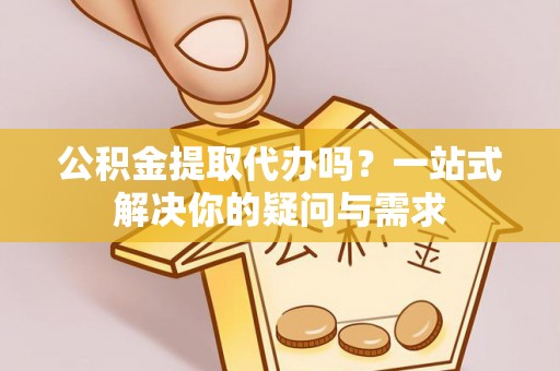 新邱公积金提取代办吗？一站式解决你的疑问与需求
