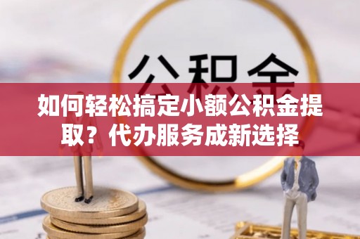 新邱如何轻松搞定小额公积金提取？代办服务成新选择