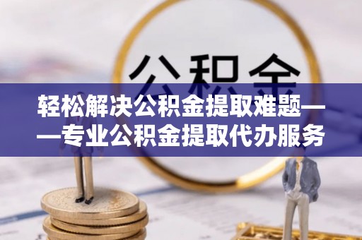 新邱轻松解决公积金提取难题——专业公积金提取代办服务详解