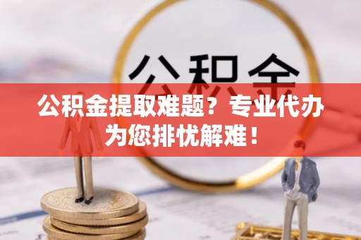 新邱公积金提取难题？专业代办为您排忧解难！
