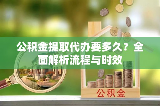 新邱公积金提取代办要多久？全面解析流程与时效