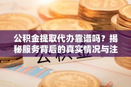 新邱公积金提取代办靠谱吗？揭秘服务背后的真实情况与注意事项