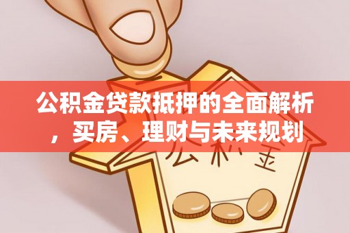 新邱公积金贷款抵押的全面解析，买房、理财与未来规划