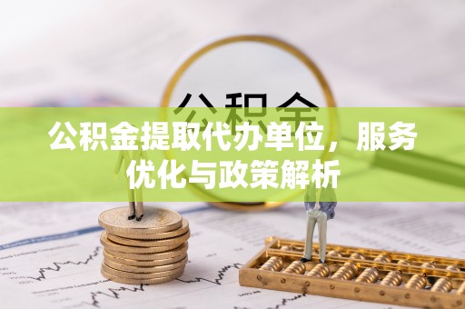 新邱公积金提取代办单位，服务优化与政策解析