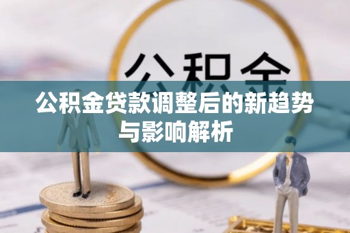 新邱公积金贷款调整后的新趋势与影响解析