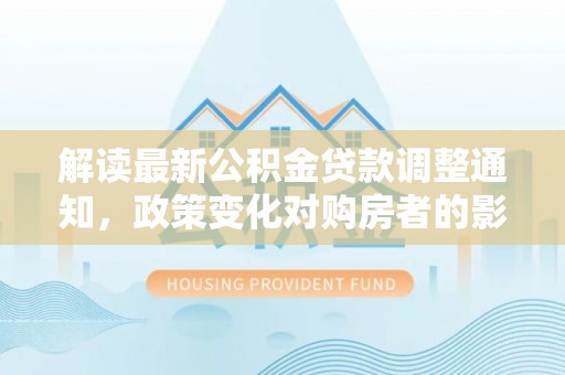 新邱解读最新公积金贷款调整通知，政策变化对购房者的影响与应对策略